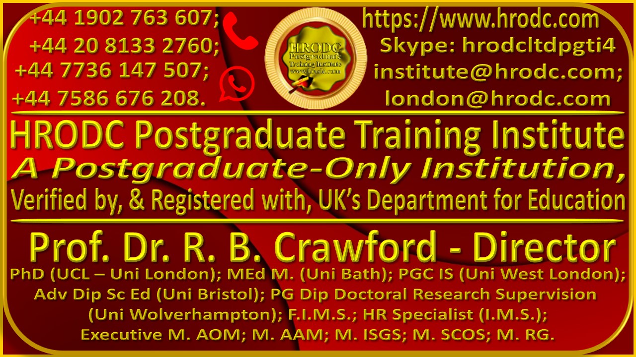 Large Graphics, with logo, Telephone and WhatsApp Numbers, Website URL, Skype ID, Email Addresses, Institutions Name, Directors Name, Qualifications and Affiliations. It is hyperlinked to Course Finder Page: https://www.hrodc.com/Course_Finder_Postgraduate_Diploma_Postgraduate_Short_Courses_in_Accra_Amsterdam_Brussels_Doha_Dubai_Durban_KL_London_Lusaka_Nairobi_Paris_Online.htm/ . It is divided into 3 sections. The top left of Section 1 Contains Telephone Numbers: +44 1902 763 607; and +44 20 8133 2760; and WhatsApp Numbers: +44 7736 147507; and +44 7586 676 208. The Institutes Logo is in the Centre. On the top right is the URL https://www.hrodc.com, followed by Skype Id: hrodcltdpgti4. Next is the email addresses: linstitute@hrodc.com, and london@hrodc.com. Section 2 contains the words HRODC Postgraduate Training Institute, A Postgraduate-Only Institution, Verified by, and Registered with, UKs Department for Education. Section 3 had the name of the Institutes Director, and his Qualifications and Affiliations, as: Prof. Dr. R. B. Crawford  Director, PhD (UCL  Uni London); MEd M. (Uni Bath); PGC IS (Uni West London); Adv Dip Sc Ed (Uni Bristol); PG Dip Doctoral Research Supervision (Uni Wolverhampton); F.I.M.S.; HR Specialist (I.M.S.); Executive M. AOM; M. AAM; M. ISGS; M. SCOS; M. RG.